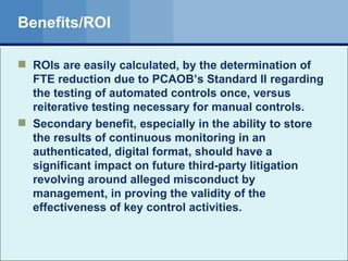 Benefits/ROI ROIs are easily calculated, by the determination of FTE reduction due to PCAOB’s Standard II regarding the testing of automated controls once, versus reiterative testing necessary for manual controls. Secondary benefit, especially in the ability to store the results of continuous monitoring in an authenticated, digital format, should have a significant impact on future third-party litigation revolving around alleged misconduct by management, in proving the validity of the effectiveness of key control activities. 