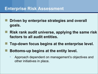 Enterprise Risk Assessment Driven by enterprise strategies and overall goals. Risk rank audit universe, applying the same risk factors to all audit entities. Top-down focus begins at the enterprise level. Bottoms-up begins at the entity level. Approach dependent on management’s objectives and other initiatives in place. 
