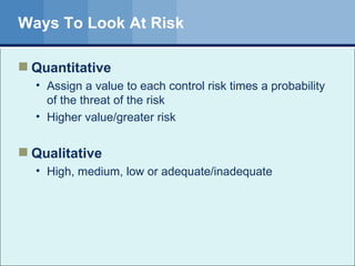 Ways To Look At Risk Quantitative Assign a value to each control risk times a probability of the threat of the risk Higher value/greater risk Qualitative High, medium, low or adequate/inadequate 