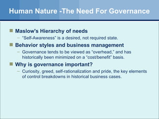 Human Nature -The Need For Governance Maslow's Hierarchy of needs “ Self-Awareness” is a desired, not required state. Behavior styles and business management Governance tends to be viewed as “overhead,” and has historically been minimized on a “cost/benefit” basis. Why is governance important? Curiosity, greed, self-rationalization and pride, the key elements of control breakdowns in historical business cases. 