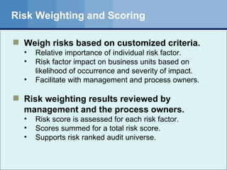 Risk Weighting and Scoring Weigh risks based on customized criteria. Relative importance of individual risk factor.  Risk factor impact on business units based on likelihood of occurrence and severity of impact. Facilitate with management and process owners. Risk weighting results reviewed by management and the process owners. Risk score is assessed for each risk factor.  Scores summed for a total risk score.  Supports risk ranked audit universe. 