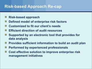 Risk-based Approach Re-cap Risk-based approach Defined model of enterprise risk factors Customized to fit our client’s needs Efficient direction of audit resources Supported by an electronic tool that provides for data analysis Provides sufficient information to build an audit plan Performed by experienced professionals Cost effective solution to improve enterprise risk management initiatives 