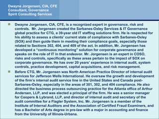 Dwayne Jorgensen, CIA, CFE Consultant, Governance Spirit Consulting Services Dwayne Jorgensen, CIA, CFE, is a recognized expert in governance, risk and controls.  Mr. Jorgensen created the Sarbanes-Oxley Services & IT Governance global practice for CTG, a 39-year old IT staffing solutions firm. He is respected for his ability to assess a clients’ current state of compliance with Sarbanes-Oxley (SOX) and then guide them in meeting their compliance goals, especially those related to Sections 302, 404, and 409 of the act. In addition, Mr. Jorgensen has developed a “continuous monitoring” solution for corporate governance and speaks on the role of IT in that endeavor. Mr. Jorgensen is an expert in COSO, risks and controls, specifically as these areas pertain to the impact of SOX on corporate governance. He has over 20 years’ experience in internal audit, system controls, practice development, capital acquisitions, and risk management. Before CTG, Mr. Jorgensen was North American Practice Director of internal audit services for Jefferson Wells International. He oversaw the growth and development of the firm’s internal audit service line in the United States and Canada post-Sarbanes-Oxley, especially in the areas of 301, 302, and 404 compliance. He also directed the business process outsourcing practice for the Atlanta office of Arthur Andersen, LLP, and was elected a principal of the firm. He was a senior manager for Coopers & Lybrand, LLP, and director of internal audit and secretary of the audit committee for a Flagler System, Inc. Mr. Jorgensen is a member of the Institute of Internal Auditors and the Association of Certified Fraud Examiners, and has a Bachelor of Arts degree in pre-law with a major in accounting and finance from the University of Illinois-Urbana. 