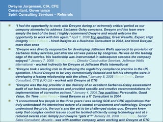 Dwayne Jorgensen, CIA, CFE Consultant, Governance Spirit Consulting Services – Referrals “ I had the opportunity to work with Dwayne during an extremely critical period as our company attempted to address Sarbanes Oxley concerns. Dwayne and his team were simply the best of the best. I highly recommend Dwayne and would welcome the opportunity to work with him again.”  April 1, 2008  Top qualities:  Great Results, Expert, High Integrity  Mike Pulaski  - hired Dwayne as a Business Consultant in 2004, and hired Dwayne more than once “ Dwayne was directly responsible for developing Jefferson Wells approach to provision of Sarbanes Oxley services just after the act was passed by congress. He was on the leading edge of the service. His leadership was instrumental in subsequent success the company enjoyed.”  January 7, 2008  Bob McDonald , Director Construction Services, Jefferson Wells International  - worked indirectly for Dwayne at Jefferson Wells International “ Dwayne took a leading role in developing the regulatory compliance practice in the UK operation. I found Dwayne to be very commercially focused and felt his strengths were in developing a lasting relationship with the client.”  January 8, 2008  Martyn  Smith , Senior Consultant, CTG (UK) Ltd  - worked with Dwayne at CTG “ Dwayne was the key provider in the delivery of an excellent Sarbanes-Oxley assessment audit of our business processes and provided specific and creative recommendations for implementation of corrective actions.”  January 4, 2008  Top qualities:  Personable, Good Value, On Time  John  Ponzo  - hired Dwayne as a IT Consultant in 2004 “ I encountered few people in the three years I was selling SOX and GRC applications that truly understood the intertwined nature of a control environment and technology. Dwayne understood the pro's, the con's and the yet to be challenged status quo. Dwayne knew early that complex control issues could be tackled efficiently using technology and at a reduced overall cost. Simply put Dwayne "gets it"!”  January 28, 2008  Brian Tietje , Senior Sales Consultant, Movaris  - was with another company when working with Dwayne at CTG 