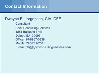 Contact Information Dwayne E. Jorgensen, CIA, CFE  Consultant Spirit Consulting Services  1851 Baltusrol Trail Duluth, GA  30097 Office:  678/957-0838 Mobile: 770/789-7581 E-mail: dej@spiritconsultingservices.com  