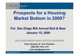 Prospects for a Housing
         Market Bottom in 2009?

     For: San Diego BIA Annual Bull & Bear
                January 15, 2009

            SULLIVAN GROUP REAL ESTATE ADVISORS
                     Peter Dennehy, Sr. Vice President
                            (858) 523-1443 x118
                          p.dennehy@sgrea.com
Phone 858.523.1443                                   www.sullivangroupadvisors.com
 