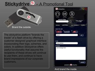 Stickydrive   – A Promotional Tool The stickydrive platform &quot;brands the inside&quot; of a flash drive by offering a customer designed graphical interface incorporating their logo, schemes, and colors. In addition Stickydrive offers useful functionality that assures the recipients of these drives will continue to use them, and continue to have brand impressions of our corporate customers. And brand the inside. Brand the outside. Stickydrive 