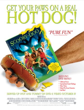 GET YOUR PAWS ON A REAL
HOT DOG!
                                                                                                              quot;PURE FUN”     – Hank Stuever, WASHINGTON POST




                                                                                                                         VHS
                                                                                                                      INCLUDES
                                                                                                                  ADDITIONAL SCENES
                                                                                                                    NOT SHOWN IN
                                                                                                                      THEATRES!




                                                                                                                                           SIZZLING
                                                                                                                                           DVD MENU!
                                                                                                                                           •    Additional Scenes
                                                                                                                                           •    Spooky-Island Arcade Challenge
                                                                                                                                           •    Music Videos
                                                                                                                                           •    Behind The Scenes Featurettes
                                                                                                                                           •    And More!

SERVED UP HOT AND YUMMY ON DVD & VIDEO OCTOBER 11!


     Some Rude Humor and Language,
    6    and Some Scary Action


                       SCOOBY-DOO™ and all related characters and elements are trademarks of and copyrighted by Hanna-Barbera. ©2002 Warner Home Video. All rights reserved.
 