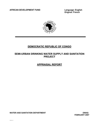 AFRICAN DEVELOPMENT FUND                        Language: English
                                                Original: French




                      DEMOCRATIC REPUBLIC OF CONGO


              SEMI-URBAN DRINKING WATER SUPPLY AND SANITATION
                                  PROJECT


                             APPRAISAL REPORT




WATER AND SANITATION DEPARTMENT                                OWAS
                                                         FEBRUARY 2007

SCCD: G .G.
 