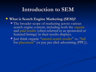 Introduction to SEM What is Search Engine Marketing (SEM)? The broader scope of marketing across various search engine content, including both the  organic  and  paid results  (often referred to as sponsored or featured listings) in their results displays.  Just think organic “ natural search results ” vs. “ bid  for  placement ” (or pay per click advertising (PPC)).  