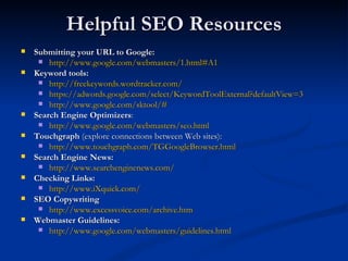 Helpful SEO Resources Submitting your URL to Google: http://www.google.com/webmasters/1.html#A1   Keyword tools: http://freekeywords.wordtracker.com/   https://adwords.google.com/select/KeywordToolExternal?defaultView=3   http://www.google.com/sktool/#   Search Engine Optimizers : http://www.google.com/webmasters/seo.html   Touchgraph  (explore connections between Web sites): http://www.touchgraph.com/TGGoogleBrowser.html   Search Engine News: http://www.searchenginenews.com/   Checking Links: http://www.iXquick.com/  SEO Copywriting http://www.excessvoice.com/archive.htm Webmaster Guidelines:   http://www.google.com/webmasters/guidelines.html   