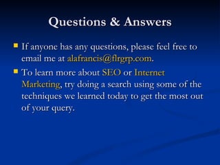 Questions & Answers If anyone has any questions, please feel free to email me at  [email_address] .  To learn more about  SEO  or  Internet Marketing , try doing a search using some of the techniques we learned today to get the most out of your query.  