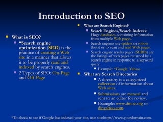 Introduction to SEO What is SEO? “ Search engine optimization  ( SEO ) is the practice of  creating a Web site  in a manner that allows it to be properly  read and indexed  by search engines. 2 Types of SEO:  On-Page  and  Off-Page What are Search Engines? Search Engines/Search Indexes : Huge  databases  containing information from multiple  Web pages . Search engines use  spiders  or  robots  (bots) or to scan and  read Web pages .  Search engine results pages ( SERPs ) are the listings of web pages returned by a search engine in response to a keyword query. Example:  *Google, Yahoo What are Search Directories :  A directory is a categorized  collection  of information about  Web sites .  Submissions  are  manual  and sent to an editor for review.  Example:  www.dmoz.org  or  dir.yahoo.com . *To check to see if Google has indexed your site, use: site:http://www.yourdomain.com. 