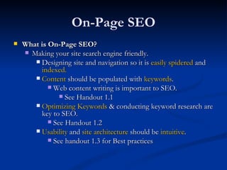 On-Page SEO What is On-Page SEO?  Making your site search engine friendly. Designing site and navigation so it is  easily spidered  and  indexed. Content  should be populated with  keywords . Web content writing is important to SEO. See Handout 1.1 Optimizing Keywords  & conducting keyword research are key to SEO. See Handout 1.2 Usability  and  site architecture  should be  intuitive .  See handout 1.3 for Best practices 