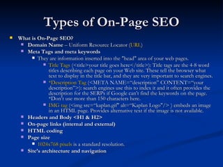 Types of On-Page SEO What is On-Page SEO?  Domain Name  – Uniform Resource Locator ( URL ) Meta Tags and meta keywords They are information inserted into the "head" area of your web pages. Title Tags  (<title>your title goes here</title>): Title tags are the 4-8 word titles describing each page on your Web site. These tell the browser what text to display in the title bar, and they are very important to search engines. *Description Tag  (<META NAME=“description” CONTENT=“your description”>): search engines use this to index it and it often provides the description for the SERPs if Google can’t find the keywords on the page. *Don’t use more than 150 characters here. IMG tag  (<img src=“kaplan.gif" alt=“Kaplan Logo"/> ) embeds an image in an HTML page. Provides alternative text if the image is not available.  Headers and Body <H1 & H2> On-page links (internal and external) HTML coding Page size 1024x768 pixels  is a standard resolution.  Site’s architecture and navigation 