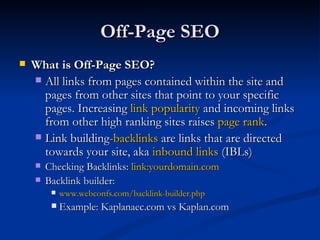 Off-Page SEO What is Off-Page SEO?  All links from pages contained within the site and pages from other sites that point to your specific pages. Increasing  link popularity  and incoming links from other high ranking sites raises  page rank . Link building- backlinks  are links that are directed towards your site, aka  inbound links  (IBLs) Checking Backlinks:  link:yourdomain.com  Backlink builder:  www.webconfs.com/backlink-builder.php Example: Kaplanaec.com vs Kaplan.com 