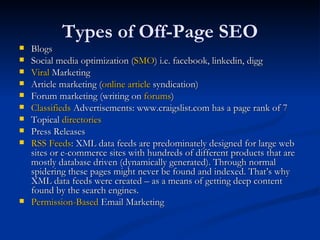 Types of Off-Page SEO Blogs Social media optimization ( SMO ) i.e. facebook, linkedin, digg Viral  Marketing Article marketing ( online article  syndication) Forum marketing (writing on  forums ) Classifieds  Advertisements: www.craigslist.com has a page rank of 7 Topical  directories Press Releases RSS Feeds : XML data feeds are predominately designed for large web sites or e-commerce sites with hundreds of different products that are mostly database driven (dynamically generated). Through normal spidering these pages might never be found and indexed. That’s why XML data feeds were created – as a means of getting deep content found by the search engines.  Permission-Based  Email Marketing  