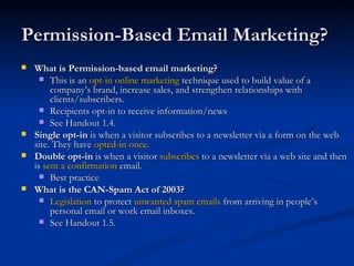 Permission-Based Email Marketing?  What is Permission-based email marketing? This is an  opt-in online marketing  technique used to build value of a company’s brand, increase sales, and strengthen relationships with clients/subscribers. Recipients opt-in to receive information/news See Handout 1.4. Single opt-in  is when a visitor subscribes to a newsletter via a form on the web site. They have  opted-in once .  Double opt-in  is when a visitor  subscribes  to a newsletter via a web site and then is  sent a confirmation  email. Best practice What is the CAN-Spam Act of 2003? Legislation  to protect  unwanted spam emails  from arriving in people’s personal email or work email inboxes.  See Handout 1.5.  