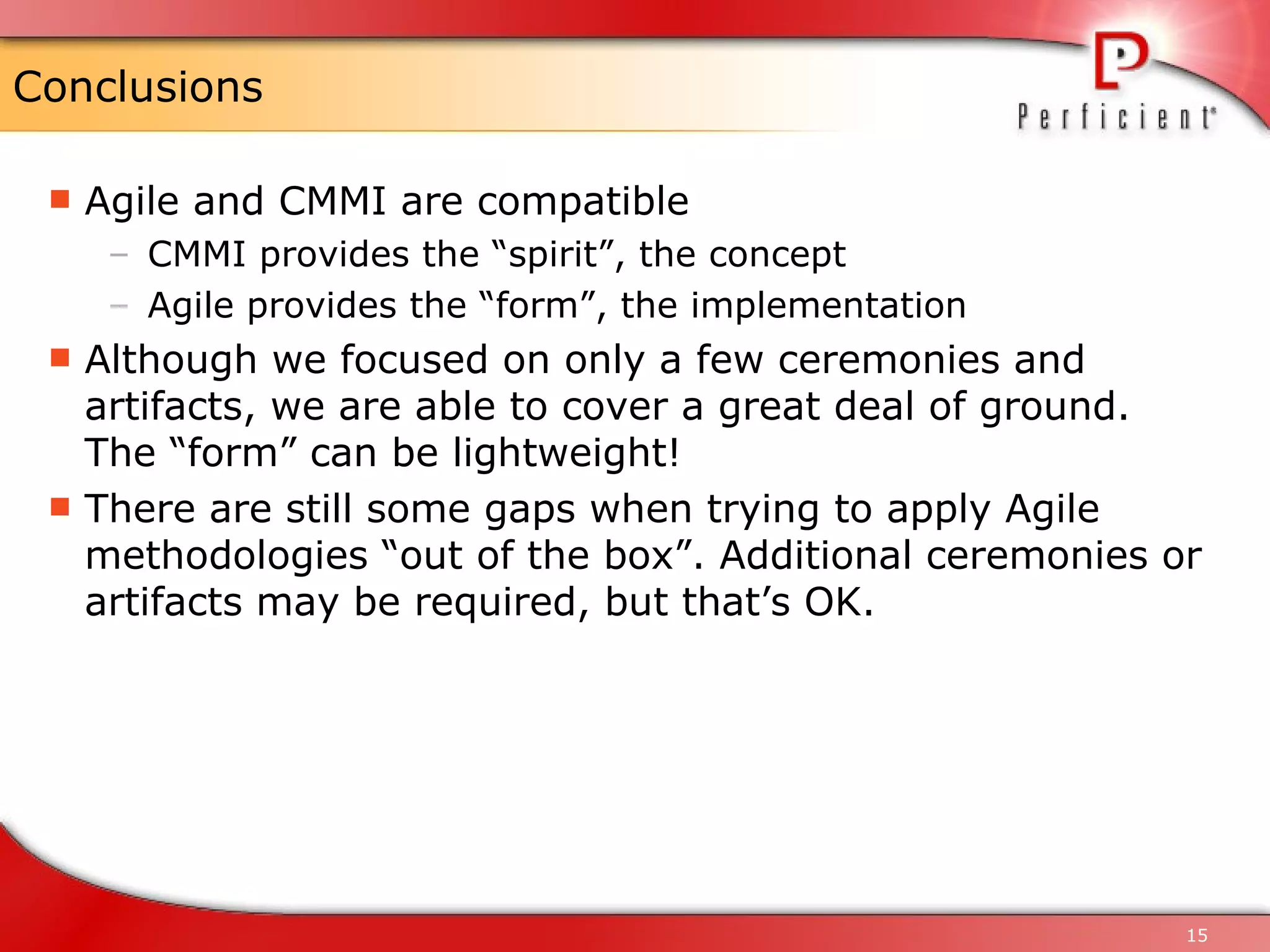 Conclusions Agile and CMMI are compatible CMMI provides the “spirit”, the concept Agile provides the “form”, the implementation Although we focused on only a few ceremonies and artifacts, we are able to cover a great deal of ground. The “form” can be lightweight! There are still some gaps when trying to apply Agile methodologies “out of the box”. Additional ceremonies or artifacts may be required, but that’s OK. 
