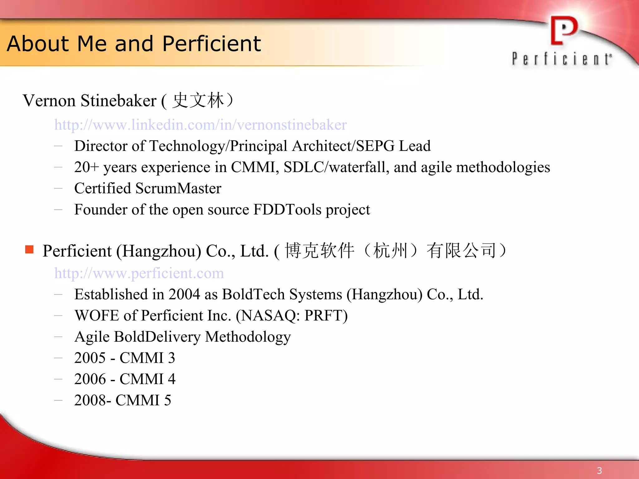 About Me and Perficient Vernon Stinebaker ( 史文林） http://www. linkedin . com/in/vernonstinebaker Director of Technology/Principal Architect/SEPG Lead  20+ years experience in CMMI, SDLC/waterfall, and agile methodologies Certified ScrumMaster  Founder of the open source FDDTools project Perficient (Hangzhou) Co., Ltd. ( 博克软件（杭州）有限公司） http://www. perficient .com E stablished in 2004 as BoldTech Systems (Hangzhou) Co., Ltd. WOFE  of Perficient Inc. (NASAQ: PRFT) Agile BoldDelivery Methodology  2005 - CMMI 3 2006 - CMMI 4 2008- CMMI 5 