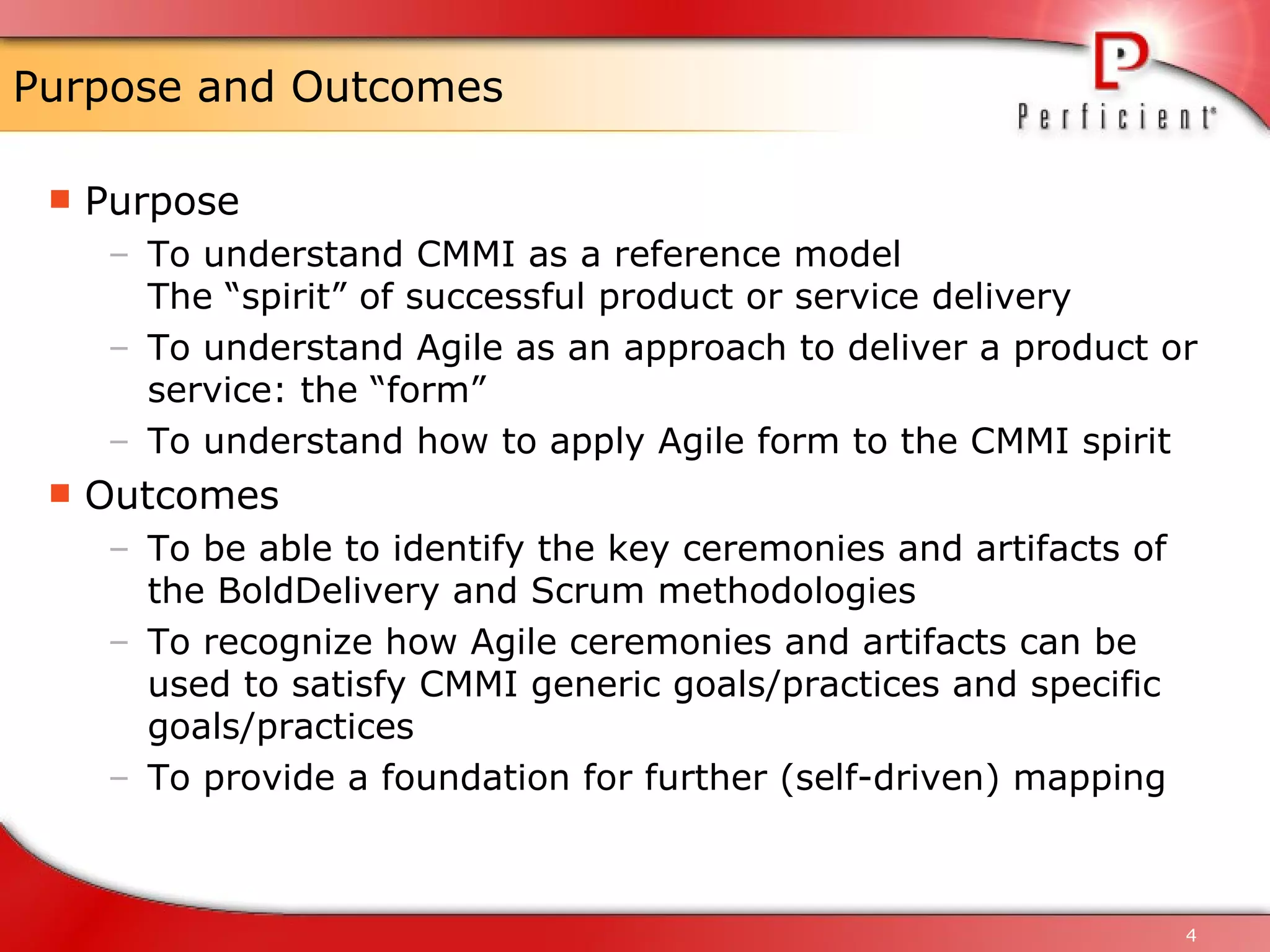Purpose and Outcomes Purpose To understand CMMI as a reference model The “spirit” of successful product or service delivery To understand Agile as an approach to deliver a product or service: the “form” To understand how to apply Agile form to the CMMI spirit Outcomes To be able to identify the key ceremonies and artifacts of the BoldDelivery and Scrum methodologies To recognize how Agile ceremonies and artifacts can be used to satisfy CMMI generic goals/practices and specific goals/practices To provide a foundation for further (self-driven) mapping 