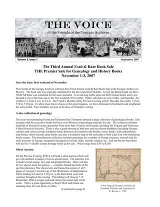 The Voice
                              of the Friends of the Georgia Archives




 Volume 3, Issue 3                                                                                  September 2007

                    The Third Annual Used & Rare Book Sale
                 THE Premier Sale for Genealogy and History Books
                               November 1-3, 2007
Save the date: first weekend of November

The Friends of the Georgia Archives will host their Third Annual Used & Rare Book Sale at the Georgia Archives in
Morrow. The book sale was originally scheduled for the last weekend of October. In July the Board found out that a
NASCAR Race was scheduled for the same weekend. To avoid long traffic jams and fully booked hotels and it was
decided to move the book sale to the first weekend of November. Public sale dates are now Friday and Saturday, No-
vember 2-3, from 9 a.m. to 5 p.m. The Friend’s Members Only Preview Evening will be Thursday November 1, from
5:30 to 7:30 p.m. To allow more time to focus on the great bargains, we have eliminated refreshments and lengthened
the sales period. New members can join at the door on Thursday evening.

A nice collection of genealogy

This year our outstanding Friend and Volunteer Dee Thompson donated a large collection of genealogical books. Dee
estimates that this year the Friends will have over 40 boxes of genealogy materials for sale. The collection includes
hundreds of historical society quarterlies from more than 18 states and Canada, including the Virginia and Tennessee
Valley Historical Societies. There is also a good showing of both rare and out-of-print hardbacks including Georgia
counties and census records; hardback family histories (not limited to the South); census books, wills and probates;
map books, church records, deed books, and also a wonderful map of the early plats of Salt Lake City with identifying
family names. The miscellaneous collection includes genealogy for a number of foreign countries, research tips for
early ancestors in Europe, emigration/immigration records, ships’ records, religion, etc. And last but not least there
will also be 5 valuable county heritage books up for sale.. Prices range from $.50 to $250.

Silent Auction

On the Preview Evening, FOGA will hold a silent auction which will
give all members a change to bid on special items. The selection will
include several unique, rare, and autographed books. There will also
be two special items for auction — a matted, framed facsimile of the
pre-Revolutionary War shown here and framed facsimiles of all 5
pages of Georgia’s record copy of the Declaration of Independence.
Silent bidding will start at 5:30 p.m. in the Rare Book room and
continue throughout the evening. The bidding will close at 7:15.
Remember, FOGA accepts cash and checks but cannot take credit
cards. This is a great opportunity to help FOGA and obtain out-
                                                                                A New Map of Georgia, with Part of
standing items for your home or office.
                                                                                Carolina, Florida, and Louisiana by
                                              (Continued on page 2)
                                                                                        E. Bowen, c. 1748
 