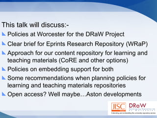 This talk will discuss:- Policies at Worcester for the DRaW Project Clear brief for Eprints Research Repository   (WRaP) Approach for our content repository for learning and teaching materials (CoRE and other options) Policies on embedding support for both  Some recommendations when planning policies for learning and teaching materials repositories Open access? Well maybe…Aston developments 