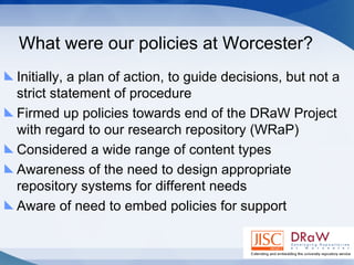 What were our policies at Worcester? Initially, a plan of action, to guide decisions, but not a strict statement of procedure Firmed up policies towards end of the DRaW Project with regard to our research repository (WRaP) Considered a wide range of content types Awareness of the need to design appropriate repository systems for different needs Aware of need to embed policies for support 