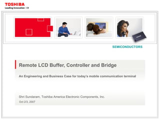Remote LCD Buffer, Controller and Bridge An Engineering and Business Case for today’s mobile communication terminal Shri Sundaram, Toshiba America Electronic Components, Inc. Oct 2/3, 2007 