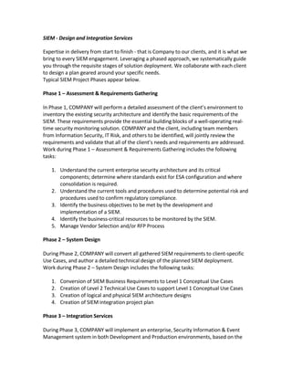 SIEM - Design and Integration Services

Expertise in delivery from start to finish - that is Company to our clients, and it is what we
bring to every SIEM engagement. Leveraging a phased approach, we systematically guide
you through the requisite stages of solution deployment. We collaborate with each client
to design a plan geared around your specific needs.
Typical SIEM Project Phases appear below.

Phase 1 – Assessment & Requirements Gathering

In Phase 1, COMPANY will perform a detailed assessment of the client’s environment to
inventory the existing security architecture and identify the basic requirements of the
SIEM. These requirements provide the essential building blocks of a well-operating real-
time security monitoring solution. COMPANY and the client, including team members
from Information Security, IT Risk, and others to be identified, will jointly review the
requirements and validate that all of the client’s needs and requirements are addressed.
Work during Phase 1 – Assessment & Requirements Gathering includes the following
tasks:

   1. Understand the current enterprise security architecture and its critical
      components; determine where standards exist for ESA configuration and where
      consolidation is required.
   2. Understand the current tools and procedures used to determine potential risk and
      procedures used to confirm regulatory compliance.
   3. Identify the business objectives to be met by the development and
      implementation of a SIEM.
   4. Identify the business-critical resources to be monitored by the SIEM.
   5. Manage Vendor Selection and/or RFP Process

Phase 2 – System Design

During Phase 2, COMPANY will convert all gathered SIEM requirements to client-specific
Use Cases, and author a detailed technical design of the planned SIEM deployment.
Work during Phase 2 – System Design includes the following tasks:

   1.   Conversion of SIEM Business Requirements to Level 1 Conceptual Use Cases
   2.   Creation of Level 2 Technical Use Cases to support Level 1 Conceptual Use Cases
   3.   Creation of logical and physical SIEM architecture designs
   4.   Creation of SIEM integration project plan

Phase 3 – Integration Services

During Phase 3, COMPANY will implement an enterprise, Security Information & Event
Management system in both Development and Production environments, based on the
 