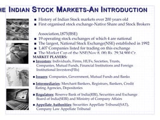 T HE  I NDIAN  S TOCK  M ARKETS- A N  I NTRODUCTION ■  History of Indian Stock markets over 200 years old ■  First organised stock exchange-Native Share and Stock Brokers  Association,1875(BSE) ■  19 operating stock exchanges of which 4 are national ■  The largest, National Stock Exchange(NSE) established in 1992 ■  1,407 Companies listed for trading on this exchange ■  The Market Cap of the NSE(Nov 8, 08) Rs. 29,34,900 Cr.  MARKET PLAYERS: ■  Investors : Individuals, Firms, HUFs, Societies, Trusts,  Companies, Mutual Funds, Financial Institutions and Foreign  Institutional Investors(FIIs) ■  Issuers : Companies, Government, Mutual Funds and Banks  ■  Intermediaries : Merchant Bankers, Registrars, Bankers, Credit  Rating Agencies, Depositories ■  Regulators : Reserve Bank of India(RBI), Securities and Exchange  Board of India(SEBI) and Ministry of Company Affairs ■  Appellate Authorities : Securities Appellate Tribunal(SAT),  Company Law Appellate Tribunal  