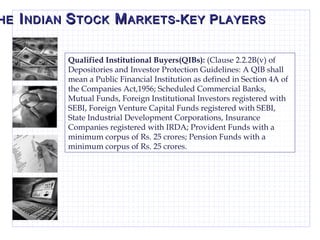 T HE  I NDIAN  S TOCK  M ARKETS- K EY  P LAYERS Qualified Institutional Buyers(QIBs):  (Clause 2.2.2B(v) of Depositories and Investor Protection Guidelines: A QIB shall mean a Public Financial Institution as defined in Section 4A of the Companies Act,1956; Scheduled Commercial Banks, Mutual Funds, Foreign Institutional Investors registered with SEBI, Foreign Venture Capital Funds registered with SEBI, State Industrial Development Corporations, Insurance Companies registered with IRDA; Provident Funds with a minimum corpus of Rs. 25 crores; Pension Funds with a minimum corpus of Rs. 25 crores.  