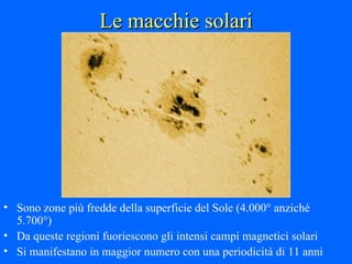 Le macchie solari Sono zone più fredde della superficie del Sole (4.000° anziché 5.700°) Da queste regioni fuoriescono gli intensi campi magnetici solari Si manifestano in maggior numero con una periodicità di 11 anni 
