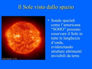 Il Sole visto dallo spazio Sonde spaziali come l’americana “SOHO” possono osservare il Sole in tutte le lunghezze d’onda, evidenziando strutture altrimenti invisibili da terra 