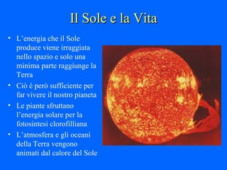 Il Sole e la Vita L’energia che il Sole produce viene irraggiata nello spazio e solo una minima parte raggiunge la Terra Ciò è però sufficiente per far vivere il nostro pianeta  Le piante sfruttano l’energia solare per la fotosintesi clorofilliana L’atmosfera e gli oceani della Terra vengono animati dal calore del Sole 