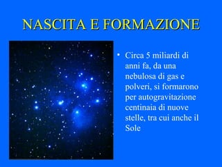 NASCITA E FORMAZIONE Circa 5 miliardi di anni fa, da una nebulosa di gas e polveri, si formarono per autogravitazione centinaia di nuove stelle, tra cui anche il Sole 