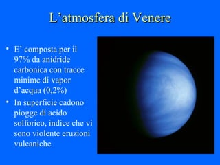 L’atmosfera di Venere E’ composta per il 97% da anidride carbonica con tracce minime di vapor d’acqua (0,2%) In superficie cadono piogge di acido solforico, indice che vi sono violente eruzioni vulcaniche 