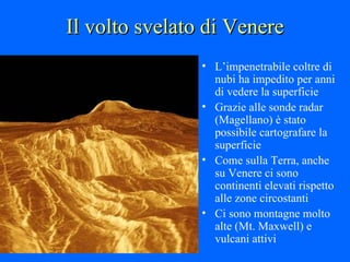Il volto svelato di Venere L’impenetrabile coltre di nubi ha impedito per anni di vedere la superficie Grazie alle sonde radar (Magellano) è stato possibile cartografare la superficie Come sulla Terra, anche su Venere ci sono continenti elevati rispetto alle zone circostanti Ci sono montagne molto alte (Mt. Maxwell) e vulcani attivi 