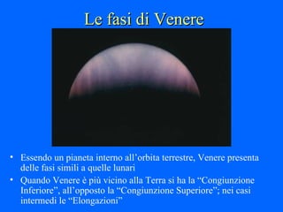 Le fasi di Venere Essendo un pianeta interno all’orbita terrestre, Venere presenta delle fasi simili a quelle lunari Quando Venere è più vicino alla Terra si ha la “Congiunzione Inferiore”, all’opposto la “Congiunzione Superiore”; nei casi intermedi le “Elongazioni” 