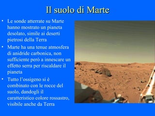 Il suolo di Marte Le sonde atterrate su Marte hanno mostrato un pianeta desolato, simile ai deserti pietrosi della Terra Marte ha una tenue atmosfera di anidride carbonica, non sufficiente però a innescare un effetto serra per riscaldare il pianeta Tutto l’ossigeno si è combinato con le rocce del suolo, dandogli il caratteristico colore rossastro, visibile anche da Terra 