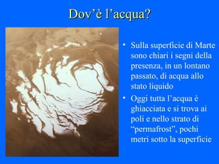 Dov’è l’acqua? Sulla superficie di Marte sono chiari i segni della presenza, in un lontano passato, di acqua allo stato liquido Oggi tutta l’acqua è ghiacciata e si trova ai poli e nello strato di “permafrost”, pochi metri sotto la superficie 