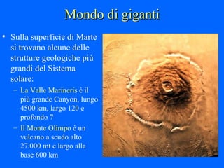 Mondo di giganti Sulla superficie di Marte si trovano alcune delle strutture geologiche più grandi del Sistema solare: La Valle Marineris  è il più grande Canyon, lungo 4500 km, largo 120 e profondo 7 Il Monte Olimpo  è un vulcano a scudo alto 27.000 mt e largo alla base 600 km 