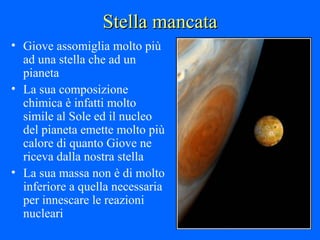 Stella mancata Giove assomiglia molto più ad una stella che ad un pianeta La sua composizione chimica è infatti molto simile al Sole ed il nucleo del pianeta emette molto più calore di quanto Giove ne riceva dalla nostra stella La sua massa non è di molto inferiore a quella necessaria per innescare le reazioni nucleari 