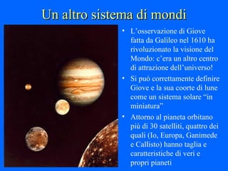 Un altro sistema di mondi L’osservazione di Giove fatta da Galileo nel 1610 ha rivoluzionato la visione del Mondo: c’era un altro centro di attrazione dell’universo! Si può correttamente definire Giove e la sua coorte di lune come un sistema solare “in miniatura” Attorno al pianeta orbitano più di 30 satelliti, quattro dei quali (Io, Europa, Ganimede e Callisto) hanno taglia e caratteristiche di veri e propri pianeti 