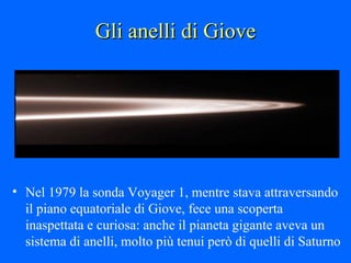 Gli anelli di Giove Nel 1979 la sonda Voyager 1, mentre stava attraversando il piano equatoriale di Giove, fece una scoperta inaspettata e curiosa: anche il pianeta gigante aveva un sistema di anelli, molto più tenui però di quelli di Saturno 