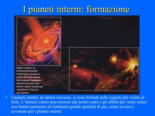 I pianeti interni: formazione I pianeti interni, di natura rocciosa, si sono formati nelle regioni più vicine al Sole. L’intenso calore proveniente dal nostro astro e gli effetti del vento solare non hanno permesso di trattenere grandi quantità di gas, come invece è avvenuto per i pianeti esterni. 