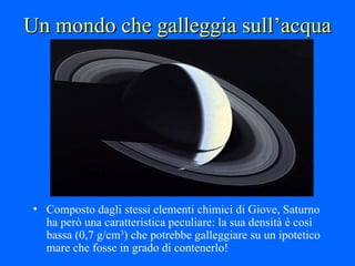 Un mondo che galleggia sull’acqua Composto dagli stessi elementi chimici di Giove, Saturno ha però una caratteristica peculiare: la sua densità è così bassa (0,7 g/cm 3 ) che potrebbe galleggiare su un ipotetico mare che fosse in grado di contenerlo! 