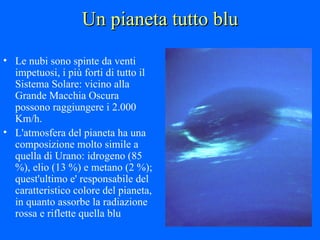 Un pianeta tutto blu Le nubi sono spinte da venti impetuosi, i più forti di tutto il Sistema Solare: vicino alla Grande Macchia Oscura possono raggiungere i 2.000 Km/h.  L'atmosfera del pianeta ha una composizione molto simile a quella di Urano: idrogeno (85 %), elio (13 %) e metano (2 %); quest'ultimo e' responsabile del caratteristico colore del pianeta, in quanto assorbe la radiazione rossa e riflette quella blu 