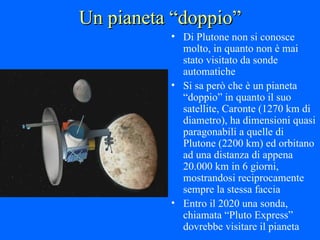 Un pianeta “doppio” Di Plutone non si conosce molto, in quanto non è mai stato visitato da sonde automatiche Si sa però che è un pianeta “doppio” in quanto il suo satellite, Caronte (1270 km di diametro), ha dimensioni quasi paragonabili a quelle di Plutone (2200 km) ed orbitano ad una distanza di appena 20.000 km in 6 giorni, mostrandosi reciprocamente sempre la stessa faccia Entro il 2020 una sonda, chiamata “Pluto Express” dovrebbe visitare il pianeta 