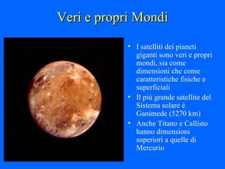 Veri e propri Mondi I satelliti dei pianeti giganti sono veri e propri mondi, sia come dimensioni che come caratteristiche fisiche e superficiali Il più grande satellite del Sistema solare è Ganimede (5270 km)  Anche Titano e Callisto hanno dimensioni superiori a quelle di Mercurio 